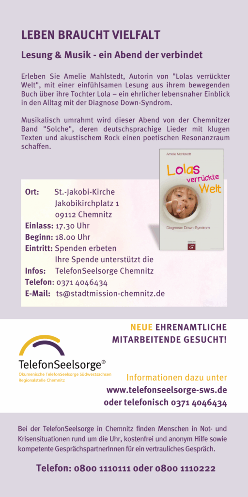 Veranstaltungshinweis Lesung und Musil ab 18 Uhr im Ein Abend der verbindet. Benefizveranstaltung für die TelefonSeelsorge Chemnitz St.-Jakobi-Kirche Chemnitz 18:00 Uhr Mittwoch, 3.12.2025 Amelie Mahlstedt, Autorin von „Lolas verrückte Welt“ und die Chemnitzer Band „Solche“ Einlass ab 17:30 Uhr Veranstalter: Freundes- und Förderkreis der TelefonSeelsorge Südwestsachsen e.V. Ökumenische TelefonSeelsorge Südwestsachsen Regionalstelle Chemnitz Leben braucht Vielfalt Lesung & Musik Eintritt FREI spende erbeten