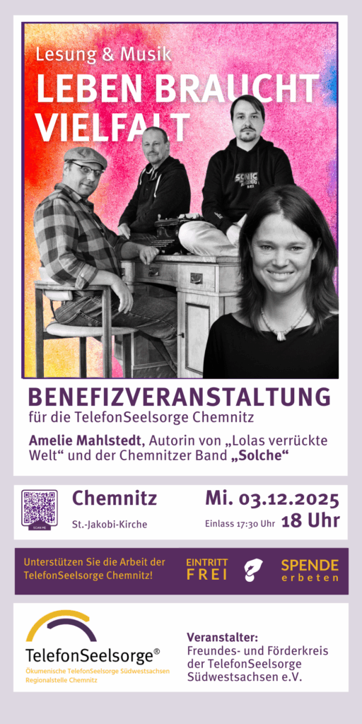 Veranstaltungshinweis Lesung und Musil ab 18 Uhr im Ein Abend der verbindet. Benefizveranstaltung für die TelefonSeelsorge Chemnitz St.-Jakobi-Kirche Chemnitz 18:00 Uhr Mittwoch, 3.12.2025 Amelie Mahlstedt, Autorin von „Lolas verrückte Welt“ und die Chemnitzer Band „Solche“ Einlass ab 17:30 Uhr Veranstalter: Freundes- und Förderkreis der TelefonSeelsorge Südwestsachsen e.V. Ökumenische TelefonSeelsorge Südwestsachsen Regionalstelle Chemnitz Leben braucht Vielfalt Lesung & Musik Eintritt FREI spende erbeten